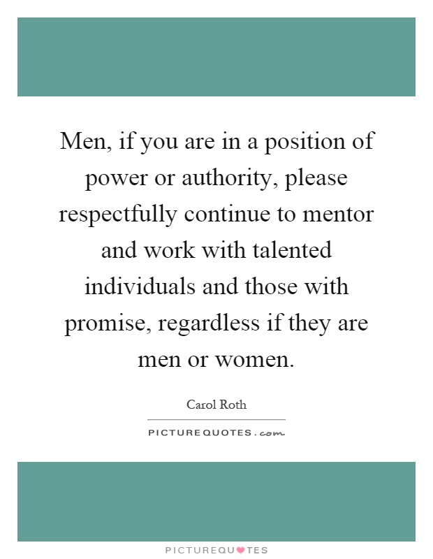 Men, if you are in a position of power or authority, please respectfully continue to mentor and work with talented individuals and those with promise, regardless if they are men or women Picture Quote #1