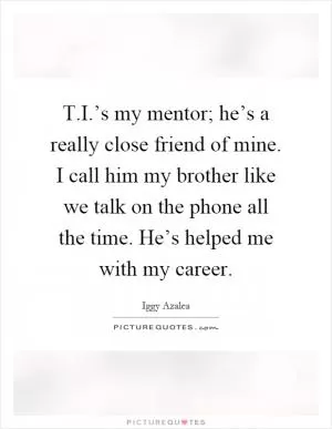 T.I.’s my mentor; he’s a really close friend of mine. I call him my brother like we talk on the phone all the time. He’s helped me with my career Picture Quote #1