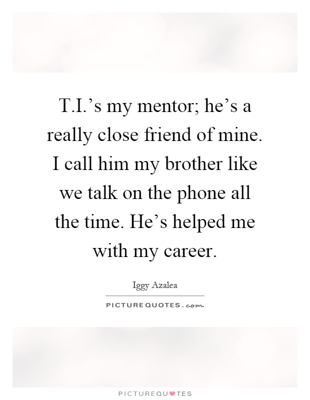 T.I.'s my mentor; he's a really close friend of mine. I call him my brother like we talk on the phone all the time. He's helped me with my career Picture Quote #1