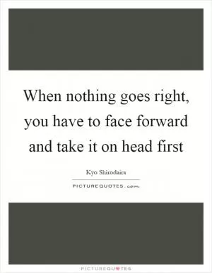 When nothing goes right, you have to face forward and take it on head first Picture Quote #1