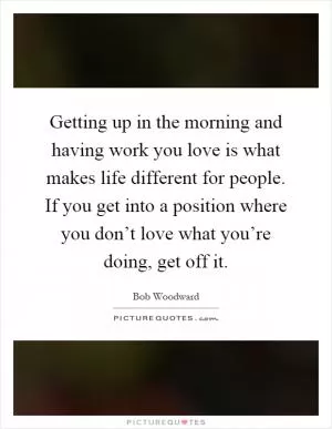 Getting up in the morning and having work you love is what makes life different for people. If you get into a position where you don’t love what you’re doing, get off it Picture Quote #1