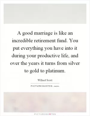 A good marriage is like an incredible retirement fund. You put everything you have into it during your productive life, and over the years it turns from silver to gold to platinum Picture Quote #1