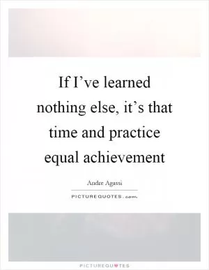 If I’ve learned nothing else, it’s that time and practice equal achievement Picture Quote #1
