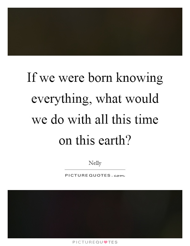 If we were born knowing everything, what would we do with all this time on this earth? Picture Quote #1
