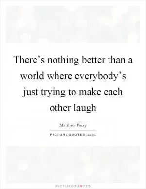 There’s nothing better than a world where everybody’s just trying to make each other laugh Picture Quote #1