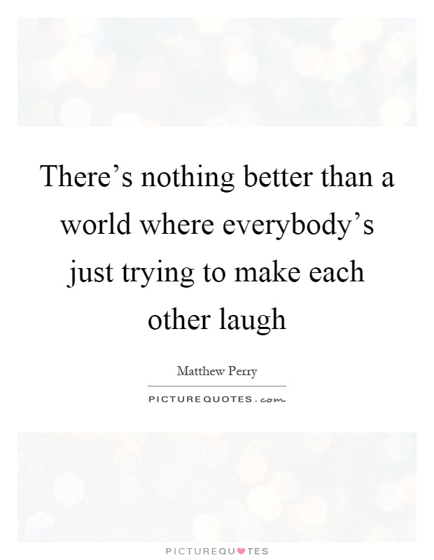 There's nothing better than a world where everybody's just trying to make each other laugh Picture Quote #1
