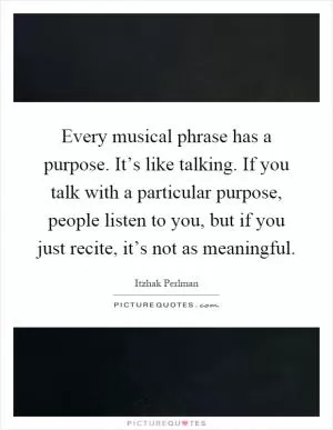 Every musical phrase has a purpose. It’s like talking. If you talk with a particular purpose, people listen to you, but if you just recite, it’s not as meaningful Picture Quote #1