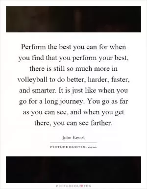 Perform the best you can for when you find that you perform your best, there is still so much more in volleyball to do better, harder, faster, and smarter. It is just like when you go for a long journey. You go as far as you can see, and when you get there, you can see farther Picture Quote #1