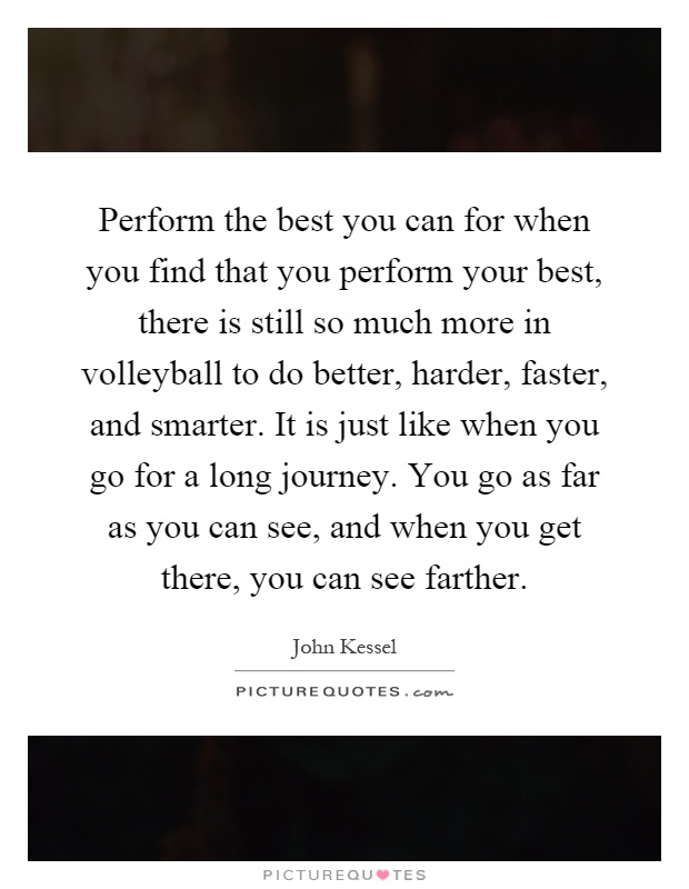 Perform the best you can for when you find that you perform your best, there is still so much more in volleyball to do better, harder, faster, and smarter. It is just like when you go for a long journey. You go as far as you can see, and when you get there, you can see farther Picture Quote #1