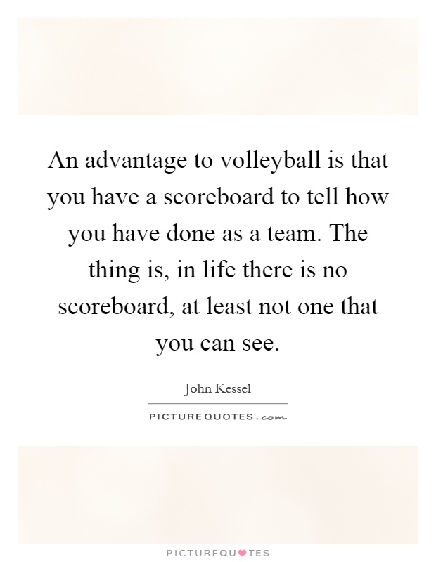 An advantage to volleyball is that you have a scoreboard to tell how you have done as a team. The thing is, in life there is no scoreboard, at least not one that you can see Picture Quote #1