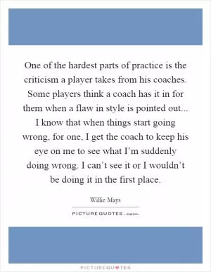 One of the hardest parts of practice is the criticism a player takes from his coaches. Some players think a coach has it in for them when a flaw in style is pointed out... I know that when things start going wrong, for one, I get the coach to keep his eye on me to see what I’m suddenly doing wrong. I can’t see it or I wouldn’t be doing it in the first place Picture Quote #1