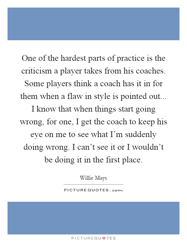 One of the hardest parts of practice is the criticism a player takes from his coaches. Some players think a coach has it in for them when a flaw in style is pointed out... I know that when things start going wrong, for one, I get the coach to keep his eye on me to see what I'm suddenly doing wrong. I can't see it or I wouldn't be doing it in the first place Picture Quote #1
