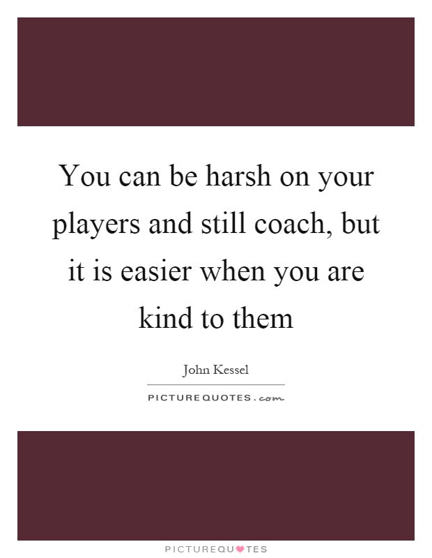 You can be harsh on your players and still coach, but it is easier when you are kind to them Picture Quote #1