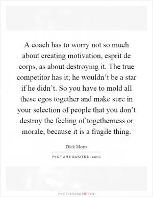 A coach has to worry not so much about creating motivation, esprit de corps, as about destroying it. The true competitor has it; he wouldn’t be a star if he didn’t. So you have to mold all these egos together and make sure in your selection of people that you don’t destroy the feeling of togetherness or morale, because it is a fragile thing Picture Quote #1