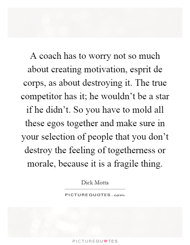 A coach has to worry not so much about creating motivation, esprit de corps, as about destroying it. The true competitor has it; he wouldn't be a star if he didn't. So you have to mold all these egos together and make sure in your selection of people that you don't destroy the feeling of togetherness or morale, because it is a fragile thing Picture Quote #1