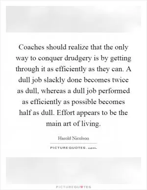 Coaches should realize that the only way to conquer drudgery is by getting through it as efficiently as they can. A dull job slackly done becomes twice as dull, whereas a dull job performed as efficiently as possible becomes half as dull. Effort appears to be the main art of living Picture Quote #1