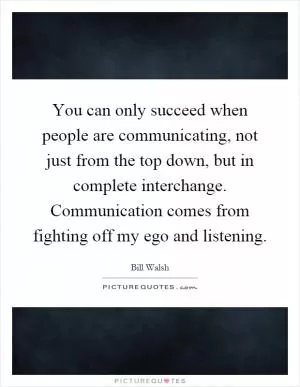 You can only succeed when people are communicating, not just from the top down, but in complete interchange. Communication comes from fighting off my ego and listening Picture Quote #1