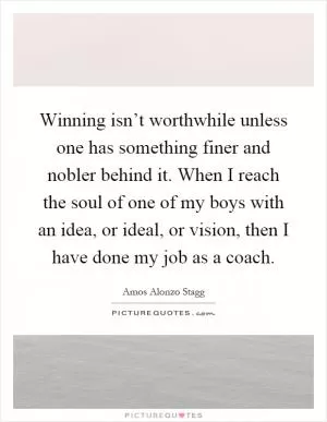 Winning isn’t worthwhile unless one has something finer and nobler behind it. When I reach the soul of one of my boys with an idea, or ideal, or vision, then I have done my job as a coach Picture Quote #1