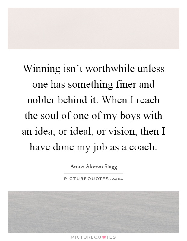 Winning isn't worthwhile unless one has something finer and nobler behind it. When I reach the soul of one of my boys with an idea, or ideal, or vision, then I have done my job as a coach Picture Quote #1