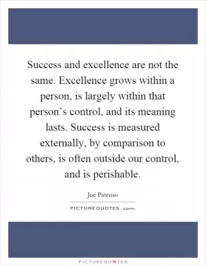 Success and excellence are not the same. Excellence grows within a person, is largely within that person’s control, and its meaning lasts. Success is measured externally, by comparison to others, is often outside our control, and is perishable Picture Quote #1
