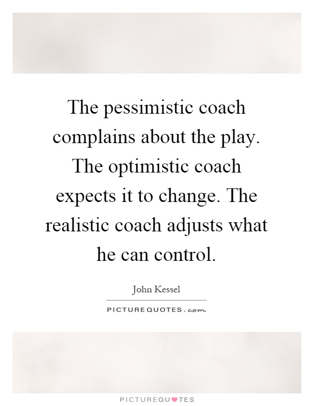 The pessimistic coach complains about the play. The optimistic coach expects it to change. The realistic coach adjusts what he can control Picture Quote #1