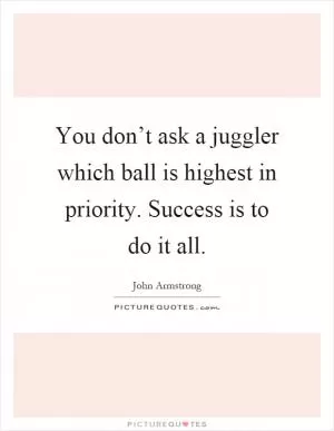 You don’t ask a juggler which ball is highest in priority. Success is to do it all Picture Quote #1