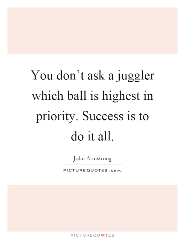 You don't ask a juggler which ball is highest in priority. Success is to do it all Picture Quote #1