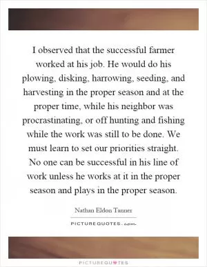 I observed that the successful farmer worked at his job. He would do his plowing, disking, harrowing, seeding, and harvesting in the proper season and at the proper time, while his neighbor was procrastinating, or off hunting and fishing while the work was still to be done. We must learn to set our priorities straight. No one can be successful in his line of work unless he works at it in the proper season and plays in the proper season Picture Quote #1