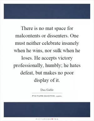 There is no mat space for malcontents or dissenters. One must neither celebrate insanely when he wins, nor sulk when he loses. He accepts victory professionally, humbly; he hates defeat, but makes no poor display of it Picture Quote #1