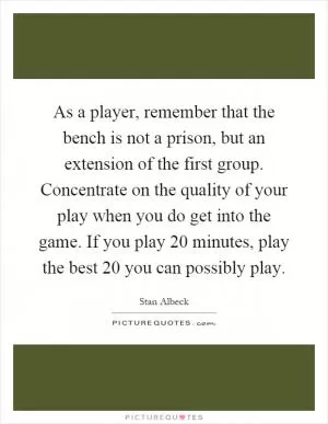 As a player, remember that the bench is not a prison, but an extension of the first group. Concentrate on the quality of your play when you do get into the game. If you play 20 minutes, play the best 20 you can possibly play Picture Quote #1