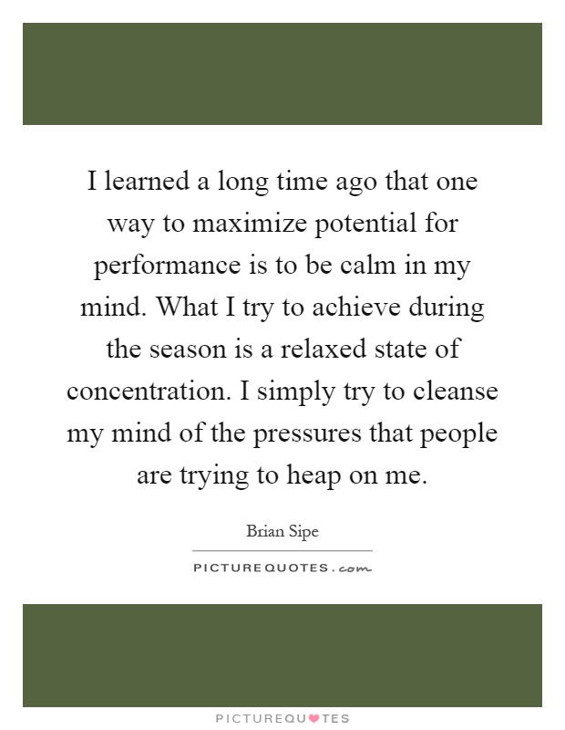 I learned a long time ago that one way to maximize potential for performance is to be calm in my mind. What I try to achieve during the season is a relaxed state of concentration. I simply try to cleanse my mind of the pressures that people are trying to heap on me Picture Quote #1