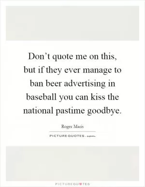 Don’t quote me on this, but if they ever manage to ban beer advertising in baseball you can kiss the national pastime goodbye Picture Quote #1