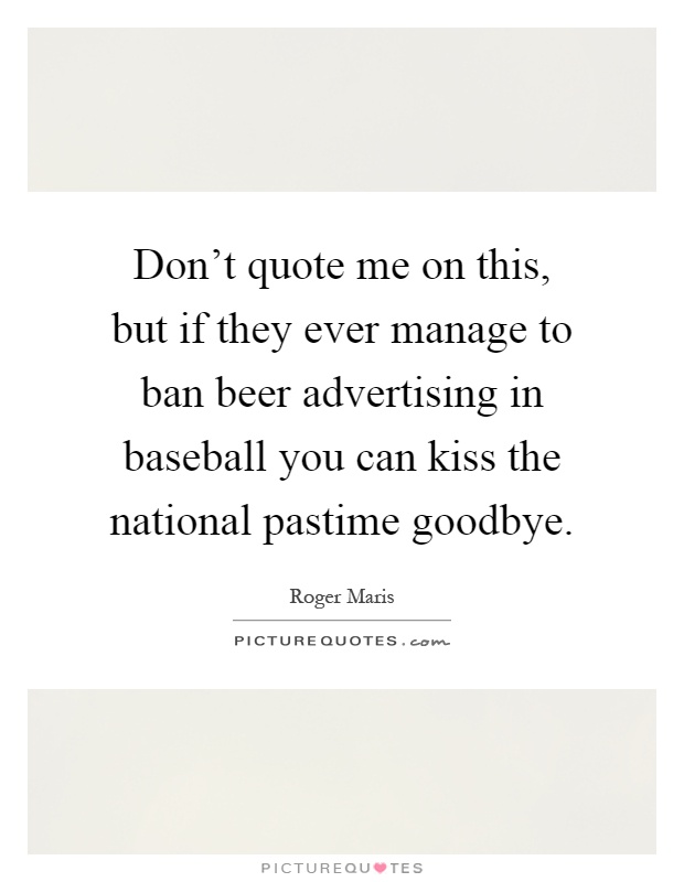 Don't quote me on this, but if they ever manage to ban beer advertising in baseball you can kiss the national pastime goodbye Picture Quote #1