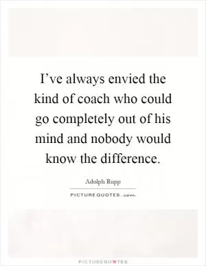I’ve always envied the kind of coach who could go completely out of his mind and nobody would know the difference Picture Quote #1