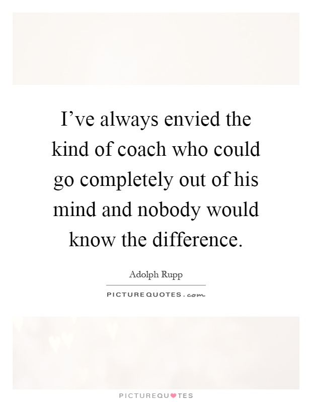 I've always envied the kind of coach who could go completely out of his mind and nobody would know the difference Picture Quote #1