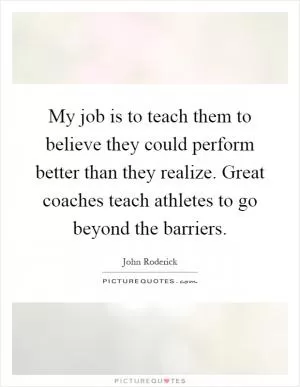 My job is to teach them to believe they could perform better than they realize. Great coaches teach athletes to go beyond the barriers Picture Quote #1
