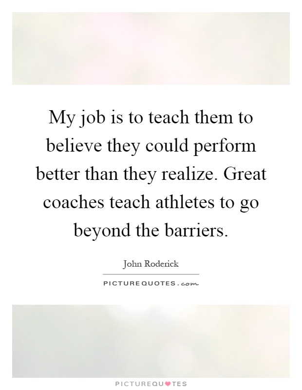 My job is to teach them to believe they could perform better than they realize. Great coaches teach athletes to go beyond the barriers Picture Quote #1