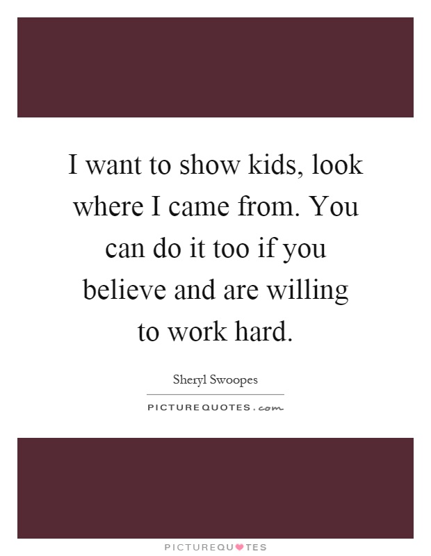 I want to show kids, look where I came from. You can do it too if you believe and are willing to work hard Picture Quote #1