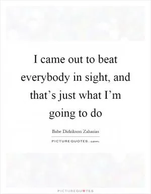 I came out to beat everybody in sight, and that’s just what I’m going to do Picture Quote #1