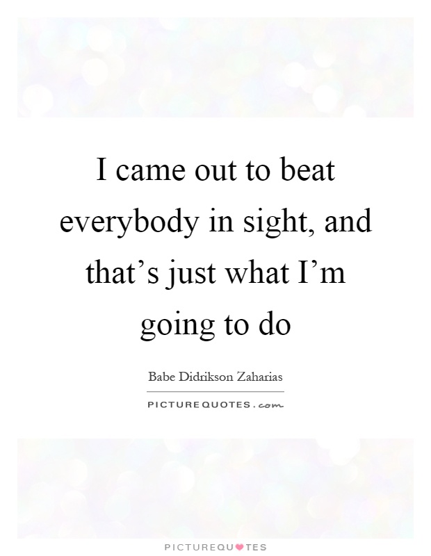 I came out to beat everybody in sight, and that's just what I'm going to do Picture Quote #1