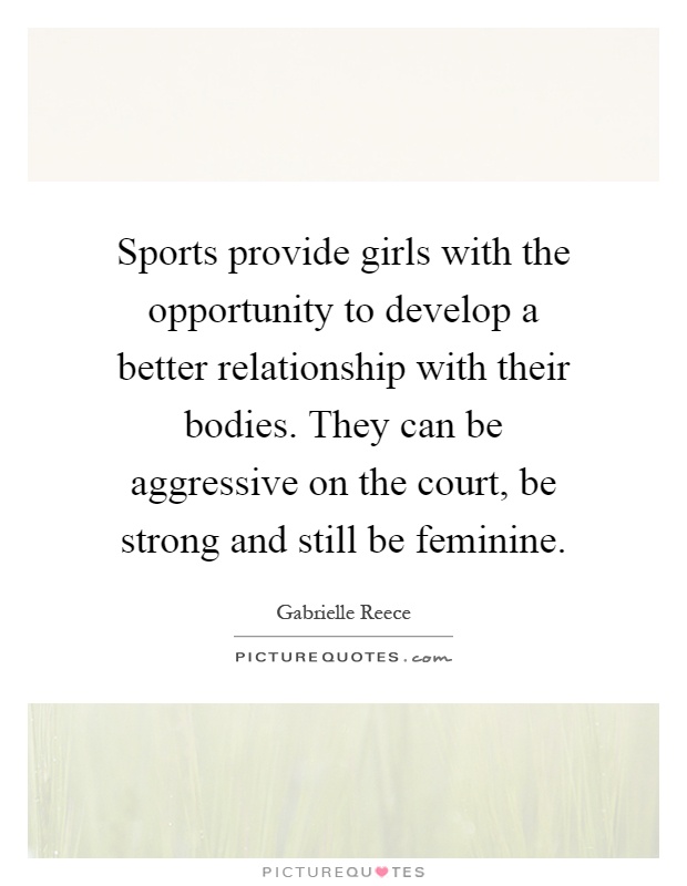 Sports provide girls with the opportunity to develop a better relationship with their bodies. They can be aggressive on the court, be strong and still be feminine Picture Quote #1