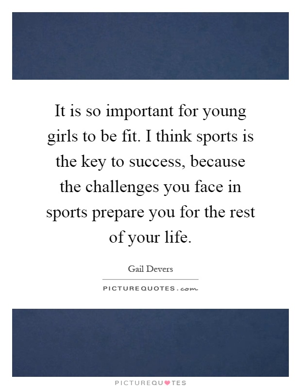 It is so important for young girls to be fit. I think sports is the key to success, because the challenges you face in sports prepare you for the rest of your life Picture Quote #1