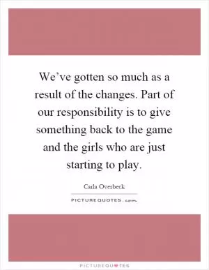 We’ve gotten so much as a result of the changes. Part of our responsibility is to give something back to the game and the girls who are just starting to play Picture Quote #1