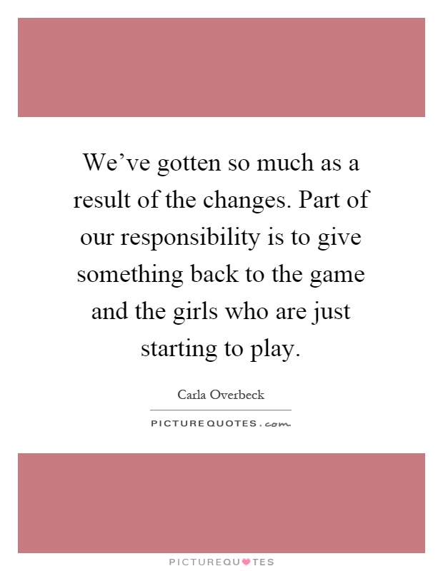 We've gotten so much as a result of the changes. Part of our responsibility is to give something back to the game and the girls who are just starting to play Picture Quote #1