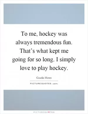 To me, hockey was always tremendous fun. That’s what kept me going for so long. I simply love to play hockey Picture Quote #1