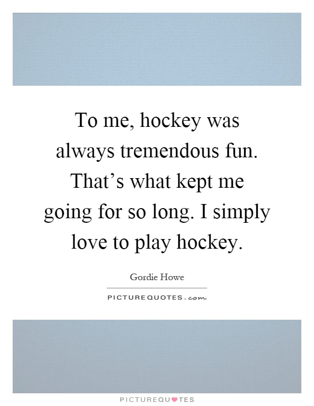 To me, hockey was always tremendous fun. That's what kept me going for so long. I simply love to play hockey Picture Quote #1
