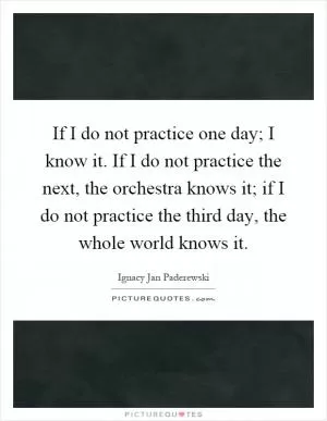 If I do not practice one day; I know it. If I do not practice the next, the orchestra knows it; if I do not practice the third day, the whole world knows it Picture Quote #1