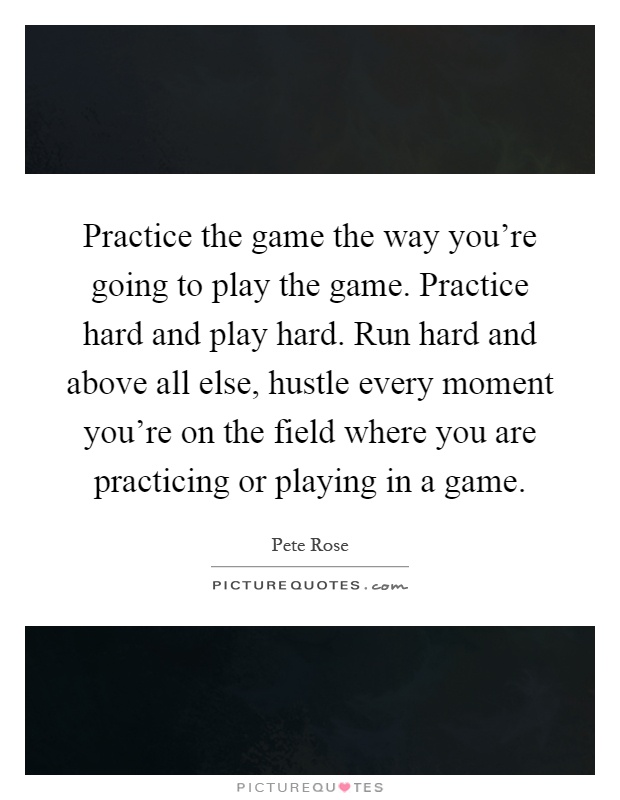 Practice the game the way you're going to play the game. Practice hard and play hard. Run hard and above all else, hustle every moment you're on the field where you are practicing or playing in a game Picture Quote #1
