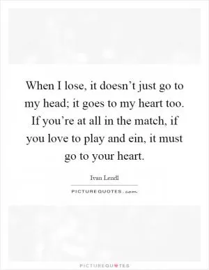 When I lose, it doesn’t just go to my head; it goes to my heart too. If you’re at all in the match, if you love to play and ein, it must go to your heart Picture Quote #1