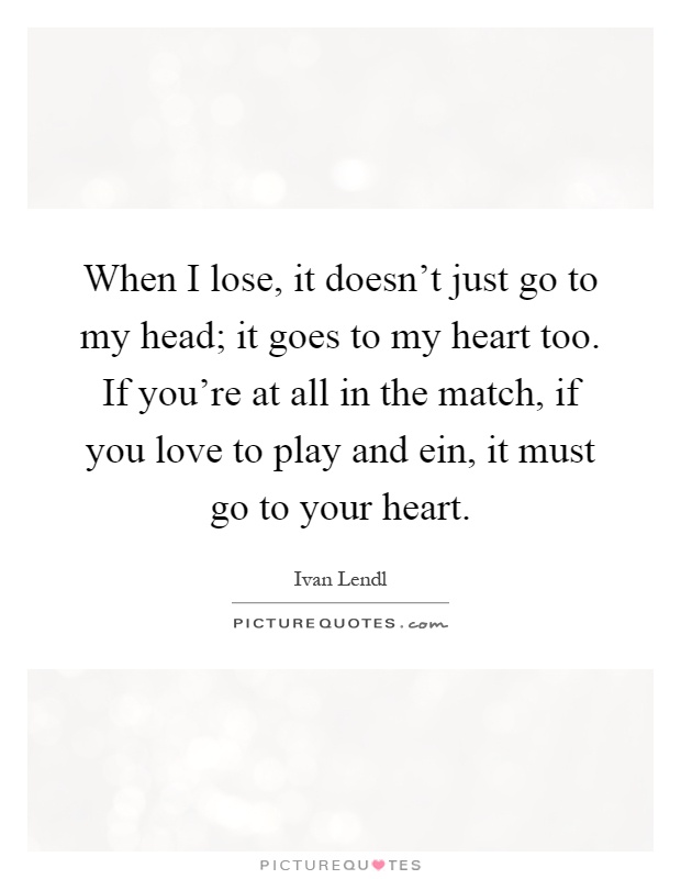 When I lose, it doesn't just go to my head; it goes to my heart too. If you're at all in the match, if you love to play and ein, it must go to your heart Picture Quote #1